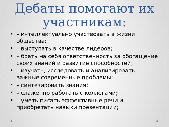 Дебаты помогают их участникам: – интеллектуально участвовать в жизни общества; – выступать в качестве лидеров; – брать на себя ответственность за обогащение своих знаний и развитие способностей; – изучать, исследовать и анализировать важные современные проблемы; – синтезировать знания; – слаженно работать с коллегами; – уметь писать эффективные речи и приобретать навыки презентации; 