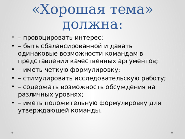 «Хорошая тема» должна: – провоцировать интерес; – быть сбалансированной и давать одинаковые возможности командам в представлении качественных аргументов; – иметь четкую формулировку; – стимулировать исследовательскую работу; – содержать возможность обсуждения на различных уровнях; – иметь положительную формулировку для утверждающей команды. 