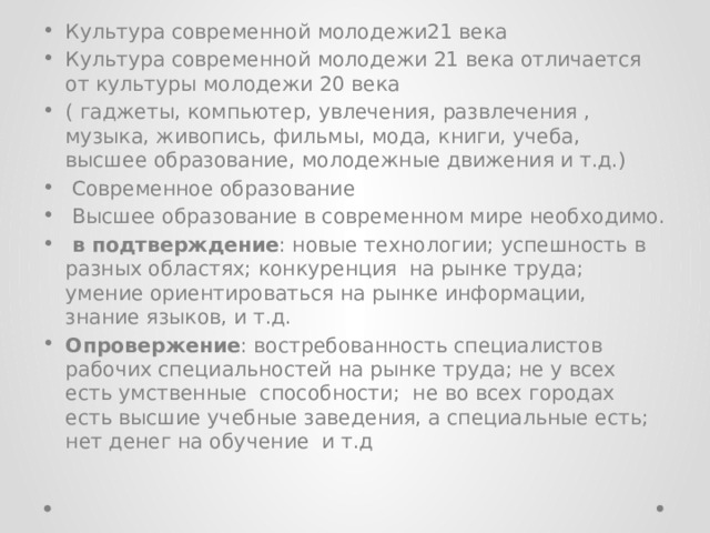 Культура современной молодежи21 века Культура современной молодежи 21 века отличается от культуры молодежи 20 века ( гаджеты, компьютер, увлечения, развлечения , музыка, живопись, фильмы, мода, книги, учеба, высшее образование, молодежные движения и т.д.)  Современное образование  Высшее образование в современном мире необходимо.  в подтверждение : новые технологии; успешность в разных областях; конкуренция на рынке труда; умение ориентироваться на рынке информации, знание языков, и т.д. Опровержение : востребованность специалистов рабочих специальностей на рынке труда; не у всех есть умственные способности; не во всех городах есть высшие учебные заведения, а специальные есть; нет денег на обучение и т.д 