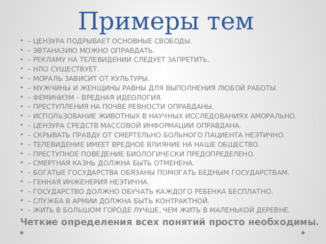 Примеры тем – ЦЕНЗУРА ПОДРЫВАЕТ ОСНОВНЫЕ СВОБОДЫ. – ЭВТАНАЗИЮ МОЖНО ОПРАВДАТЬ. – РЕКЛАМУ НА ТЕЛЕВИДЕНИИ СЛЕДУЕТ ЗАПРЕТИТЬ. – НЛО СУЩЕСТВУЕТ. – МОРАЛЬ ЗАВИСИТ ОТ КУЛЬТУРЫ. – МУЖЧИНЫ И ЖЕНЩИНЫ РАВНЫ ДЛЯ ВЫПОЛНЕНИЯ ЛЮБОЙ РАБОТЫ. – ФЕМИНИЗМ – ВРЕДНАЯ ИДЕОЛОГИЯ. – ПРЕСТУПЛЕНИЯ НА ПОЧВЕ РЕВНОСТИ ОПРАВДАНЫ. – ИСПОЛЬЗОВАНИЕ ЖИВОТНЫХ В НАУЧНЫХ ИССЛЕДОВАНИЯХ АМОРАЛЬНО. – ЦЕНЗУРА СРЕДСТВ МАССОВОЙ ИНФОРМАЦИИ ОПРАВДАНА. – СКРЫВАТЬ ПРАВДУ ОТ СМЕРТЕЛЬНО БОЛЬНОГО ПАЦИЕНТА НЕЭТИЧНО. – ТЕЛЕВИДЕНИЕ ИМЕЕТ ВРЕДНОЕ ВЛИЯНИЕ НА НАШЕ ОБЩЕСТВО. – ПРЕСТУПНОЕ ПОВЕДЕНИЕ БИОЛОГИЧЕСКИ ПРЕДОПРЕДЕЛЕНО. – СМЕРТНАЯ КАЗНЬ ДОЛЖНА БЫТЬ ОТМЕНЕНА. – БОГАТЫЕ ГОСУДАРСТВА ОБЯЗАНЫ ПОМОГАТЬ БЕДНЫМ ГОСУДАРСТВАМ. – ГЕННАЯ ИНЖЕНЕРИЯ НЕЭТИЧНА. – ГОСУДАРСТВО ДОЛЖНО ОБУЧАТЬ КАЖДОГО РЕБЕНКА БЕСПЛАТНО. – СЛУЖБА В АРМИИ ДОЛЖНА БЫТЬ КОНТРАКТНОЙ. – ЖИТЬ В БОЛЬШОМ ГОРОДЕ ЛУЧШЕ, ЧЕМ ЖИТЬ В МАЛЕНЬКОЙ ДЕРЕВНЕ. Четкие определения всех понятий просто необходимы. 