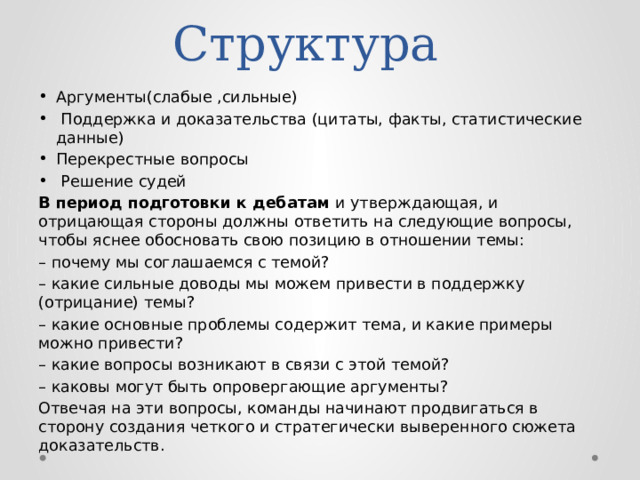 Структура Аргументы(слабые ,сильные)  Поддержка и доказательства (цитаты, факты, статистические данные) Перекрестные вопросы  Решение судей В период подготовки к дебатам и утверждающая, и отрицающая стороны должны ответить на следующие вопросы, чтобы яснее обосновать свою позицию в отношении темы: – почему мы соглашаемся с темой? – какие сильные доводы мы можем привести в поддержку (отрицание) темы? – какие основные проблемы содержит тема, и какие примеры можно привести? – какие вопросы возникают в связи с этой темой? – каковы могут быть опровергающие аргументы? Отвечая на эти вопросы, команды начинают продвигаться в сторону создания четкого и стратегически выверенного сюжета доказательств. 