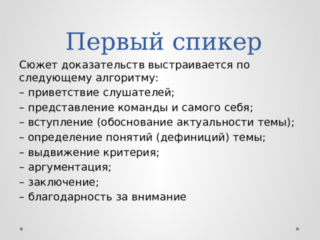  Первый спикер Сюжет доказательств выстраивается по следующему алгоритму: – приветствие слушателей; – представление команды и самого себя; – вступление (обоснование актуальности темы); – определение понятий (дефиниций) темы; – выдвижение критерия; – аргументация;  – заключение; – благодарность за внимание 