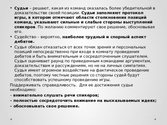 Судьи – решают, какая из команд оказалась более убедительной в доказательстве своей позиции. Судьи заполняют протокол игры, в котором отмечают области столкновения позиций команд, указывают сильные и слабые стороны выступлений спикеров . По желанию комментируют свое решение, обосновывая его. Судейство – вероятно, наиболее трудный и спорный аспект дебатов. Судья обязан отказаться от всех точек зрения и персональных позиций непосредственно при входе в комнату проведения дебатов и быть внимательным и сосредоточенным слушателем. Судья оценивает раунд по приведенным командами аргументам, доказательствам и рассуждениям, но не на личных симпатиях. Судья имеет огромное воздействие на фактическое проведение дебатов, поэтому честные решения со стороны судей будут способствовать успешному проведению игры. Поддерживать справедливость. Для ее достижения судье необходимо: – внимательно слушать речи спикеров; – полностью сосредоточить внимание на высказываемых идеях; – обосновывать свое решение. 