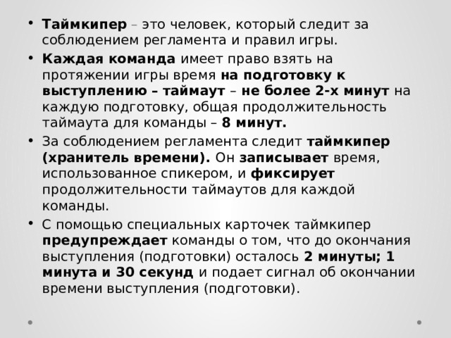 Таймкипер – это человек, который следит за соблюдением регламента и правил игры. Каждая команда имеет право взять на протяжении игры время на подготовку к выступлению – таймаут – не более 2-х минут на каждую подготовку, общая продолжительность таймаута для команды – 8 минут. За соблюдением регламента следит таймкипер (хранитель времени). Он записывает время, использованное спикером, и фиксирует продолжительности таймаутов для каждой команды. С помощью специальных карточек таймкипер предупреждает команды о том, что до окончания выступления (подготовки) осталось 2 минуты; 1 минута и 30 секунд и подает сигнал об окончании времени выступления (подготовки). 