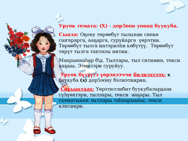 Уруок темата: (Х) – дор5оон уонна буукуба.  Сыала: Оҕону төрөөбүт тылынан сөпкө саҥарарга, ааҕарга, суруйарга үөрэтии. Төрөөбүт тылга интэриэһи көбүтүү. Төрөөбүт төрүт тылга тапталы иитии. Маарыннаһар б\д. Тыллары, тыл ситимин, текси ааҕыы. Этиилэри суруйуу.  Уруок бүтүүтэ үөрэнээччи билиэхтээх:  х буукуба (х) дор5оону бэлиэтиирин.   Сатыахтаах:  Үөрэтиллибит буукубалардаах  сүһүөхтэри, тыллары, текси ааҕары. Тыл схематынан тыллары таһаарыыны, текси кэпсиири. 