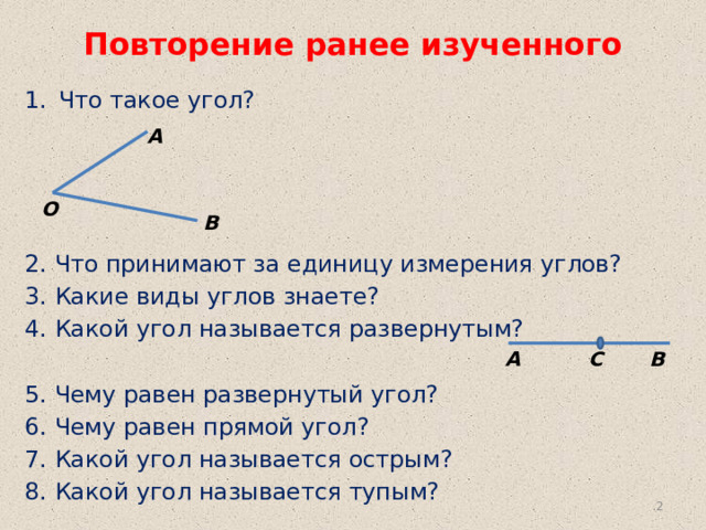 Повторение ранее изученного Что такое угол? 2. Что принимают за единицу измерения углов? 3. Какие виды углов знаете? 4. Какой угол называется развернутым? 5. Чему равен развернутый угол? 6. Чему равен прямой угол? 7. Какой угол называется острым? 8. Какой угол называется тупым? А О В А В С  