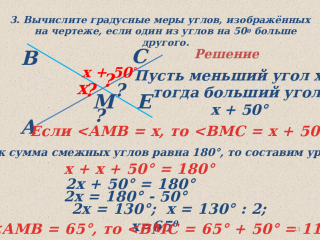 3. Вычислите градусные меры углов, изображённых на чертеже, если один из углов на 50 0 больше другого. С В Решение  х + 50 ° Пусть меньший угол х°, тогда больший угол  х + 50° ? х ? ? Е М ? A Если  °  Так как сумма смежных углов равна 180°, то составим уравнение х + х + 50 ° = 180°  2х + 50 ° = 180°  2х = 180° - 50 °  2х = 130°;  х = 130° : 2; х=65 0   ° , то  ° + 50 ° = 115° 11 