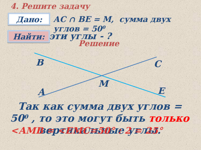 4. Решите задачу АС ∩ ВЕ = М, сумма двух углов = 50 0 Дано: эти углы - ? Найти: Решение В С М Е A Так как сумма двух углов = 50 0 , то это могут быть только вертикальные углы.  ° : 2 = 25 ° 