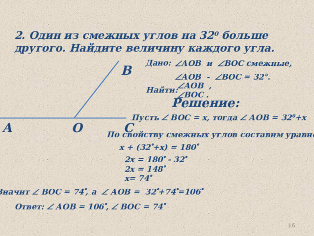 2. Один из смежных углов на 32 0 больше другого. Найдите величину каждого угла. Дано:  АОВ и  ВОС смежные,  АОВ -  ВOС = 32°.  В  АOВ ,  ВOС .  Найти: Решение: Пусть  ВОС = х, тогда  АОВ = 32 0 +х О С А  По свойству смежных углов составим уравнение x + (32  +x) = 180  2x = 180  - 32  2x = 148  x= 74  Значит  ВОС = 74  , а  АОВ = 32  +74  =106  Ответ:  АОВ = 106  ,  ВОС = 74  16 