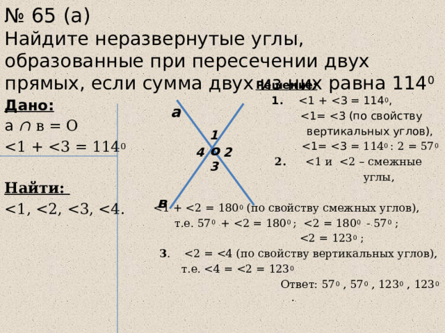 № 65 (а)  Найдите неразвернутые углы, образованные при пересечении двух прямых, если сумма двух из них равна 114 0  Решение:  1.   вертикальных углов),   2.  углы, т.е. 57 0 +   3 .  т.е.  Ответ: 57 0 , 57 0 , 123 0 , 123 0 .  Дано: а  ∩ в = О  Найти: а 1 о 4 2 3 в 