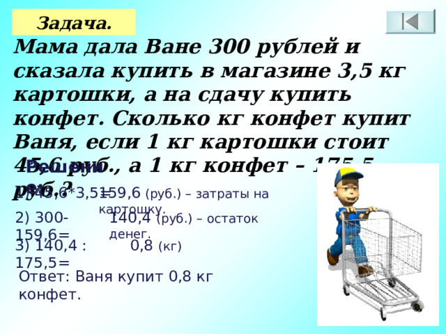 Задача. Мама дала Ване 300 рублей и сказала купить в магазине 3,5 кг картошки, а на сдачу купить конфет. Сколько кг конфет купит Ваня, если 1 кг картошки стоит 45,6 руб., а 1 кг конфет – 175,5 руб.? Решение: 1) 45,6*3,5= 159,6 (руб.) – затраты на картошку. 2) 300-159,6= 140,4 (руб.) – остаток денег. 3) 140,4 : 175,5= 0,8 (кг) Ответ: Ваня купит 0,8 кг конфет. 