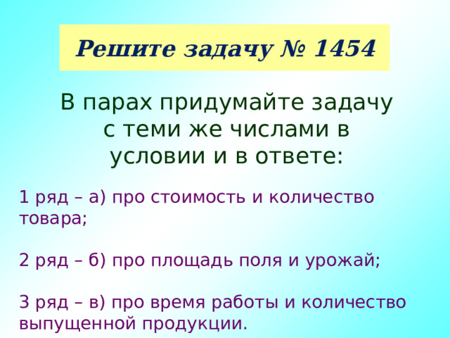 Решите задачу № 1454 В парах придумайте задачу с теми же числами в условии и в ответе: 1 ряд – а) про стоимость и количество товара; 2 ряд – б) про площадь поля и урожай; 3 ряд – в) про время работы и количество выпущенной продукции. 