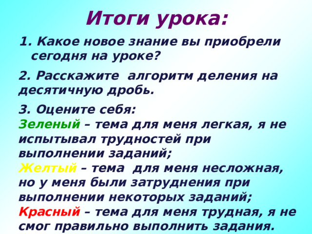 Итоги урока: 1. Какое новое знание вы приобрели сегодня на уроке? 2. Расскажите алгоритм деления на десятичную дробь. 3. Оцените себя: Зеленый – тема для меня легкая, я не испытывал трудностей при выполнении заданий; Желтый – тема для меня несложная, но у меня были затруднения при выполнении некоторых заданий; Красный – тема для меня трудная, я не смог правильно выполнить задания.  