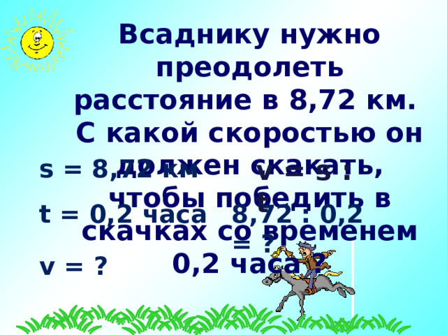Всаднику нужно преодолеть расстояние в 8 ,72 км. С какой скоростью он должен скакать, чтобы победить в скачках со временем 0, 2 часа ? s = 8,72 км v = s  :  t t = 0,2 часа  8 ,72 : 0, 2 = ? v = ?  
