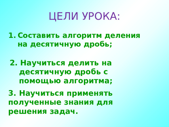 ЦЕЛИ УРОКА: Составить алгоритм деления на десятичную дробь; 2. Научиться делить на десятичную дробь с помощью алгоритма;  3. Научиться применять полученные знания для решения задач.  