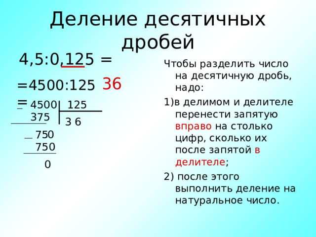 Деление десятичных дробей 4,5:0,125 = Чтобы разделить число на десятичную дробь, надо: 1)в делимом и делителе перенести запятую вправо на столько цифр, сколько их после запятой в делителе ; 2) после этого выполнить деление на натуральное число. 36 =4500:125 = 4500 125 375 6 3 0 75 750 0 