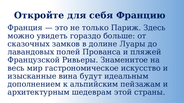 Откройте для себя Францию Франция — это не только Париж. Здесь можно увидеть гораздо больше: от сказочных замков в долине Луары до лавандовых полей Прованса и пляжей Французской Ривьеры. Знаменитое на весь мир гастрономическое искусство и изысканные вина будут идеальным дополнением к альпийским пейзажам и архитектурным шедеврам этой страны. 