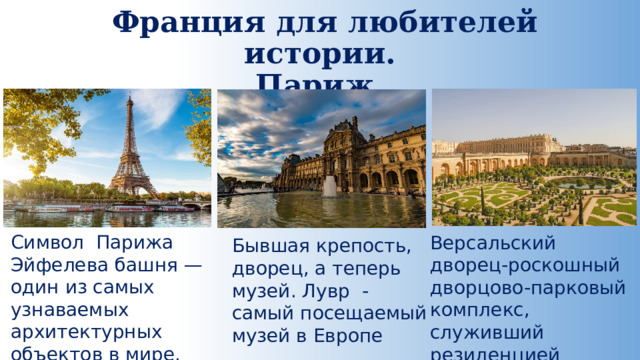  Франция для любителей истории.  Париж. Символ Парижа Эйфелева башня — один из самых узнаваемых архитектурных объектов в мире. Версальский дворец-роскошный дворцово-парковый комплекс, служивший резиденцией французских королей. Бывшая крепость, дворец, а теперь музей. Лувр -самый посещаемый музей в Европе 
