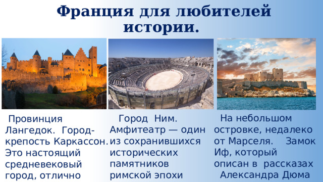 Франция для любителей истории.    На небольшом островке, недалеко от Марселя. Замок Иф, который описан в рассказах Александра Дюма  Город Ним. Амфитеатр — один из сохранившихся исторических памятников римской эпохи  Провинция Лангедок. Город-крепость Каркассон. Это настоящий средневековый город, отлично сохранившийся до наших дней. 