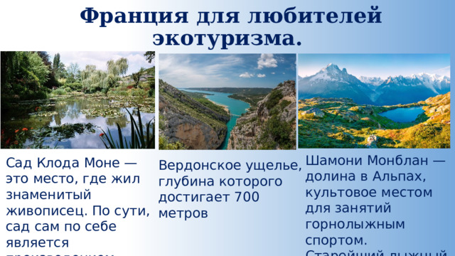  Франция для любителей экотуризма.   Шамони Монблан — долина в Альпах, культовое местом для занятий горнолыжным спортом. Старейший лыжный курорт. Сад Клода Моне — это место, где жил знаменитый живописец. По сути, сад сам по себе является произведением искусства Вердонское ущелье, глубина которого достигает 700 метров 