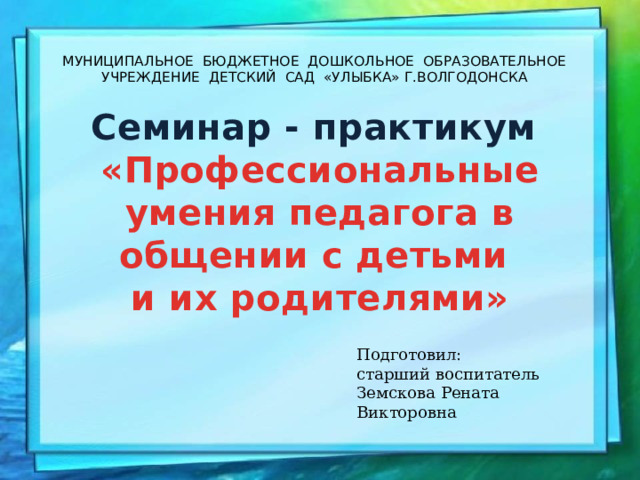 МУНИЦИПАЛЬНОЕ БЮДЖЕТНОЕ ДОШКОЛЬНОЕ ОБРАЗОВАТЕЛЬНОЕ УЧРЕЖДЕНИЕ ДЕТСКИЙ САД «УЛЫБКА» Г.ВОЛГОДОНСКА   Семинар - практикум «Профессиональные умения педагога в общении с детьми и их родителями» Подготовил: старший воспитатель Земскова Рената Викторовна 