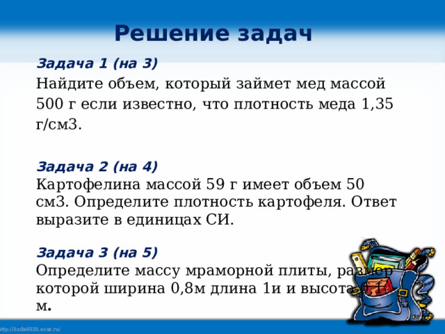 Решение задач Задача 1 (на 3) Найдите объем, который займет мед массой 500 г если известно, что плотность меда 1,35 г/см3.  Задача 2 (на 4) Картофелина массой 59 г имеет объем 50 см3. Определите плотность картофеля. Ответ выразите в единицах СИ.  Задача 3 (на 5) Определите массу мраморной плиты, размер которой ширина 0,8м длина 1и и высота 0,1 м . 