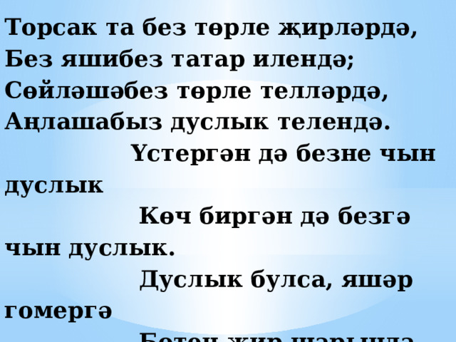 Торсак та без төрле җирләрдә,  Без яшибез татар илендә;  Сөйләшәбез төрле телләрдә,  Аңлашабыз дуслык телендә.  Үстергән дә безне чын дуслык  Көч биргән дә безгә чын дуслык.  Дуслык булса, яшәр гомергә  Бөтен җир шарында тынычлык   