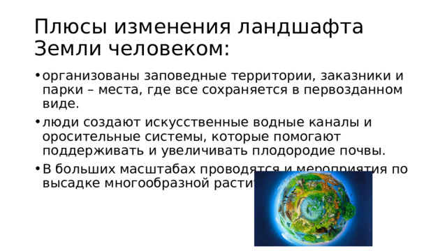 Плюсы изменения ландшафта Земли человеком: организованы заповедные территории, заказники и парки – места, где все сохраняется в первозданном виде. люди создают искусственные водные каналы и оросительные системы, которые помогают поддерживать и увеличивать плодородие почвы. В больших масштабах проводятся и мероприятия по высадке многообразной растительности. 