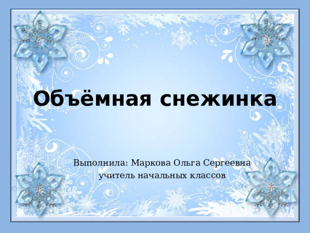 Объёмная снежинка Выполнила: Маркова Ольга Сергеевна учитель начальных классов 