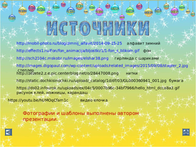 http://mobil-photo.ru/blog/zimnij_alfavit/2014-09-15-25 алфавит зимний http://effects1.ru/Fon/fon_animacija/bljostki/1/1-fon_s_blikom.gif фон http://sch2104c.mskobr.ru/images/elshar38.png гирлянда с шариками http://images.digopaul.com/wp-content/uploads/related_images/2015/09/08/stapler_2.jpg степлер http://zezete2.z.e.pic.centerblog.net/o/28447008.png нитки http://static.dochkisinochki.ru/upload/_catalog/1d/df/03/GL000360941_001.jpg бумага https://ds02.infourok.ru/uploads/ex/04c5/0007b96c-34bf7966/hello_html_dcca8a3.gif рисунок клей, ножницы, карандаш https://youtu.be/hUMOqCfam1c видео елочка Фотографии и шаблоны выполнены автором презентации. 