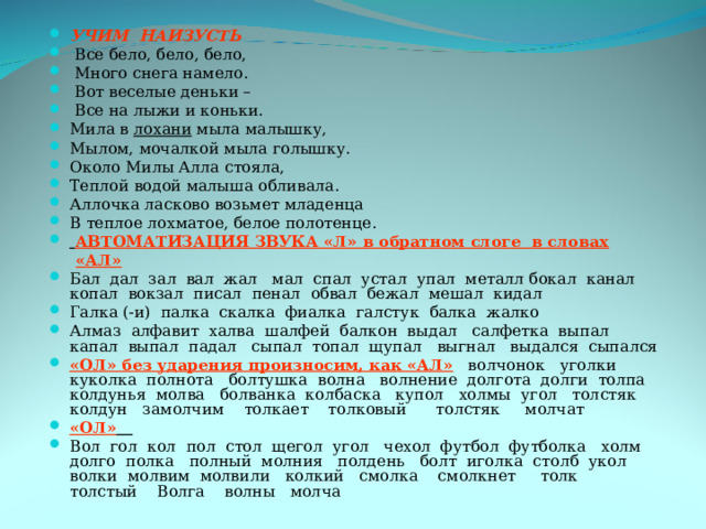 УЧИМ НАИЗУСТЬ  Все бело, бело, бело,  Много снега намело.  Вот веселые деньки –  Все на лыжи и коньки. Мила в лохани мыла малышку, Мылом, мочалкой мыла голышку. Около Милы Алла стояла, Теплой водой малыша обливала. Аллочка ласково возьмет младенца В теплое лохматое, белое полотенце.  АВТОМАТИЗАЦИЯ ЗВУКА «Л» в обратном слоге в словах  «АЛ» Бал дал зал вал жал мал спал устал упал металл бокал канал копал вокзал писал пенал обвал бежал мешал кидал Галка (-и) палка скалка фиалка галстук балка жалко Алмаз алфавит халва шалфей балкон выдал салфетка выпал капал выпал падал сыпал топал щупал выгнал выдался сыпался «ОЛ» без ударения произносим, как «АЛ» волчонок уголки куколка полнота болтушка волна волнение долгота долги толпа колдунья молва болванка колбаска купол холмы угол толстяк колдун замолчим толкает толковый толстяк молчат «ОЛ»  Вол гол кол пол стол щегол угол чехол футбол футболка холм долго полка полный молния полдень болт иголка столб укол волки молвим молвили колкий смолка смолкнет толк толстый Волга волны молча 