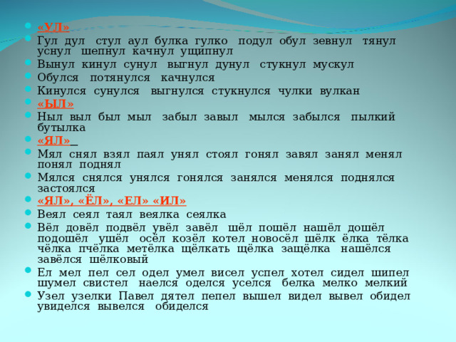 «УЛ» Гул дул стул аул булка гулко подул обул зевнул тянул уснул шепнул качнул ущипнул Вынул кинул сунул выгнул дунул стукнул мускул Обулся потянулся качнулся Кинулся сунулся выгнулся стукнулся чулки вулкан «ЫЛ» Ныл выл был мыл забыл завыл мылся забылся пылкий бутылка «ЯЛ»  Мял снял взял паял унял стоял гонял завял занял менял понял поднял Мялся снялся унялся гонялся занялся менялся поднялся застоялся «ЯЛ», «ЁЛ», «ЕЛ» «ИЛ» Веял сеял таял веялка сеялка Вёл довёл подвёл увёл завёл шёл пошёл нашёл дошёл подошёл ушёл осёл козёл котел новосёл шёлк ёлка тёлка чёлка пчёлка метёлка щёлкать щёлка защёлка нашёлся завёлся шёлковый Ел мел пел сел одел умел висел успел хотел сидел шипел шумел свистел наелся оделся уселся белка мелко мелкий Узел узелки Павел дятел пепел вышел видел вывел обидел увиделся вывелся обиделся 