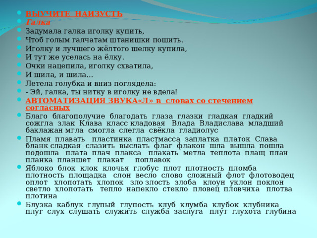 ВЫУЧИТЕ НАИЗУСТЬ Галка Задумала галка иголку купить, Чтоб голым галчатам штанишки пошить. Иголку и лучшего жёлтого шелку купила, И тут же уселась на ёлку. Очки нацепила, иголку схватила, И шила, и шила… Летела голубка и вниз поглядела: - Эй, галка, ты нитку в иголку не вдела! АВТОМАТИЗАЦИЯ ЗВУКА«Л» в словах со стечением согласных Благо благополучие благодать глаза глазки гладкая гладкий сожгла злак Клава класс кладовая Влада Владислава младший баклажан мгла смогла слегла свёкла гладиолус Пламя плавать пластинка пластмасса заплатка платок Слава бланк сладкая слазить выслать флаг флакон шла вышла пошла подошла плата плач плакса плакать метла теплота плащ план планка планшет плакат поплавок Яблоко блок клок клочья глобус плот плотность пломба плотность площадка слон весло слово сложный флот флотоводец оплот хлопотать хлопок зло злость злоба клоун уклон поклон светло хлопотать тепло напекло стекло пловец пловчиха плотва плотина Блузка каблук глупый глупость клуб клумба клубок клубника плуг слух слушать служить служба заслуга плут глухота глубина 