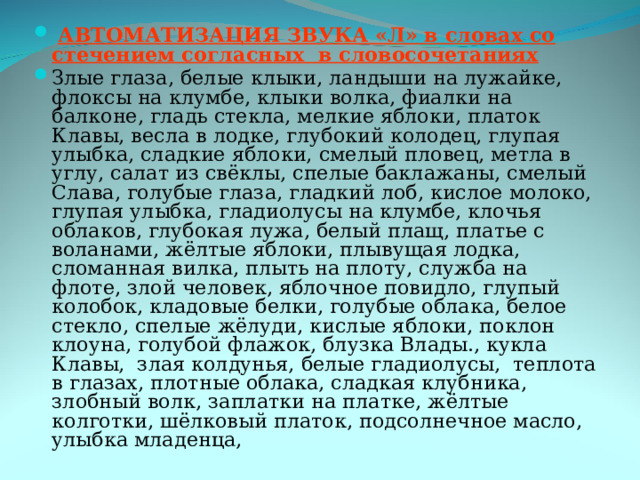  АВТОМАТИЗАЦИЯ ЗВУКА «Л» в словах со стечением согласных в словосочетаниях Злые глаза, белые клыки, ландыши на лужайке, флоксы на клумбе, клыки волка, фиалки на балконе, гладь стекла, мелкие яблоки, платок Клавы, весла в лодке, глубокий колодец, глупая улыбка, сладкие яблоки, смелый пловец, метла в углу, салат из свёклы, спелые баклажаны, смелый Слава, голубые глаза, гладкий лоб, кислое молоко, глупая улыбка, гладиолусы на клумбе, клочья облаков, глубокая лужа, белый плащ, платье с воланами, жёлтые яблоки, плывущая лодка, сломанная вилка, плыть на плоту, служба на флоте, злой человек, яблочное повидло, глупый колобок, кладовые белки, голубые облака, белое стекло, спелые жёлуди, кислые яблоки, поклон клоуна, голубой флажок, блузка Влады., кукла Клавы, злая колдунья, белые гладиолусы, теплота в глазах, плотные облака, сладкая клубника, злобный волк, заплатки на платке, жёлтые колготки, шёлковый платок, подсолнечное масло, улыбка младенца, 