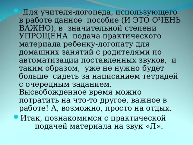  Для учителя-логопеда, использующего в работе данное пособие (И ЭТО ОЧЕНЬ ВАЖНО), в значительной степени УПРОЩЕНА подача практического материала ребенку-логопату для домашних занятий с родителями по автоматизации поставленных звуков, и таким образом, уже не нужно будет больше сидеть за написанием тетрадей с очередным заданием. Высвобожденное время можно потратить на что-то другое, важное в работе! А, возможно, просто на отдых. Итак, познакомимся с практической  подачей материала на звук «Л». 