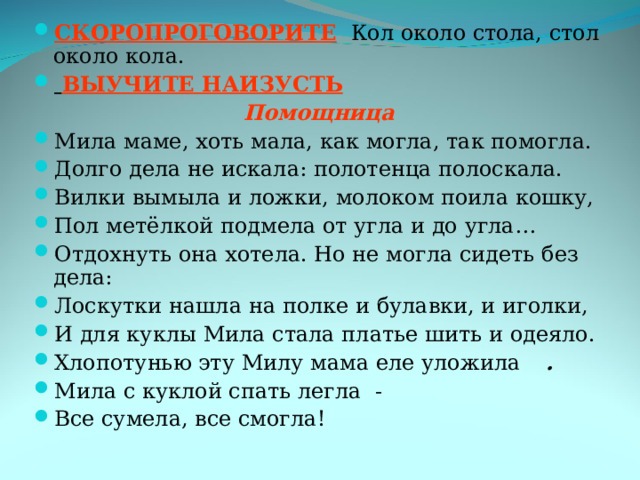СКОРОПРОГОВОРИТЕ  Кол около стола, стол около кола.  ВЫУЧИТЕ НАИЗУСТЬ  Помощница Мила маме, хоть мала, как могла, так помогла. Долго дела не искала: полотенца полоскала. Вилки вымыла и ложки, молоком поила кошку, Пол метёлкой подмела от угла и до угла… Отдохнуть она хотела. Но не могла сидеть без дела: Лоскутки нашла на полке и булавки, и иголки, И для куклы Мила стала платье шить и одеяло. Хлопотунью эту Милу мама еле уложила  . Мила с куклой спать легла - Все сумела, все смогла! 
