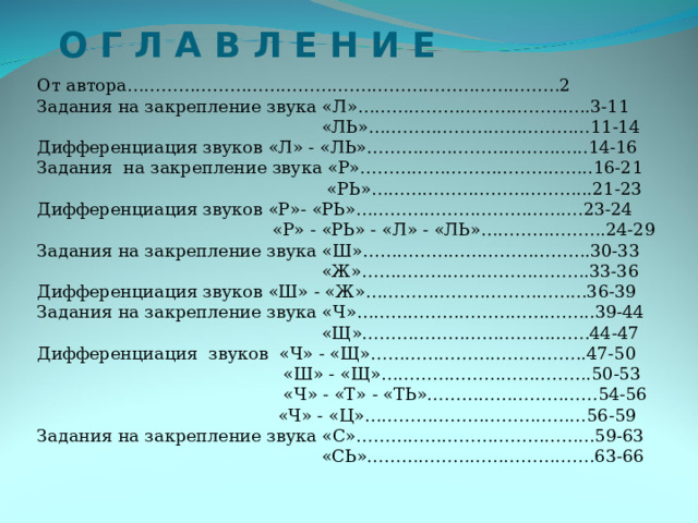 О Г Л А В Л Е Н И Е  От автора…………………………………….……………………………2 Задания на закрепление звука «Л»…………………………………..3-11  «ЛЬ»…………………………………11-14 Дифференциация звуков «Л» - «ЛЬ»………………………………...14-16 Задания на закрепление звука «Р»…………………………………..16-21  «РЬ»………………………………...21-23 Дифференциация звуков «Р»- «РЬ»………………………………….23-24  «Р» - «РЬ» - «Л» - «ЛЬ»………………….24-29 Задания на закрепление звука «Ш»………………………………….30-33  «Ж»………………………………….33-36 Дифференциация звуков «Ш» - «Ж»………………………………...36-39 Задания на закрепление звука «Ч»…………………………………...39-44  «Щ»………………………………….44-47 Дифференциация звуков «Ч» - «Щ»………………………………..47-50  «Ш» - «Щ»……………………………….50-53  «Ч» - «Т» - «ТЬ»…………………………54-56  «Ч» - «Ц»…………………………………56-59 Задания на закрепление звука «С»…………………………………...59-63  «СЬ»………………………………….63-66 