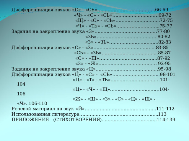 Дифференциация звуков «С» - «СЬ»…………………………………66-69  «Ч» - «С» - «СЬ»………………………….69-72  «Щ» - «С» - «СЬ»………………………...72-75  «Ч» - «ТЬ» - «СЬ»………………………..75-77 Задания на закрепление звука «З»……………………………………77-80  «ЗЬ»…………………………………. 80-82  «З» - «ЗЬ»……………………………82-83 Дифференциация звуков «С» - «З»…………………………………...83-85  «СЬ» - «ЗЬ»………………………………..85-87  «С» - «Ш»…………………………………87-92  «З» - «Ж»………………………………… 92-95 Задания на закрепление звука «Ц»……………………………………95-98 Дифференциация звуков «Ц» - «С» - «СЬ»…………………………..98-101  «Ц» - «Т» - «ТЬ»……………………………101-104  «Ц» - «Ч» - «Щ»……………………………104-106  «Ж» - «Ш» - «З» - «С» - «Ц» - «Щ» - «Ч»..106-110 Речевой материал на звук «Й»………………………………………...111-112 Использованная литература……………………………………………..113 ПРИЛОЖЕНИЕ (СТИХОТВОРЕНИЯ)……………………………….114-139 
