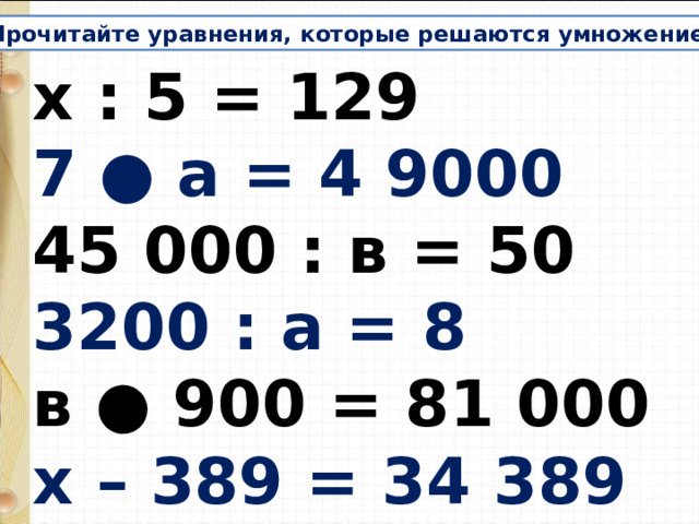 Прочитайте уравнения, которые решаются умножением. х : 5 = 129 7 ● а = 4 9000 45 000 : в = 50 3200 : а = 8 в ● 900 = 81 000 х – 389 = 34 389 