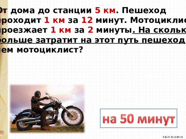 От дома до станции 5 км . Пешеход проходит 1 км за 12 минут. Мотоциклист проезжает 1 км за 2 минуты . На сколько больше затратит на этот путь пешеход , чем мотоциклист? 