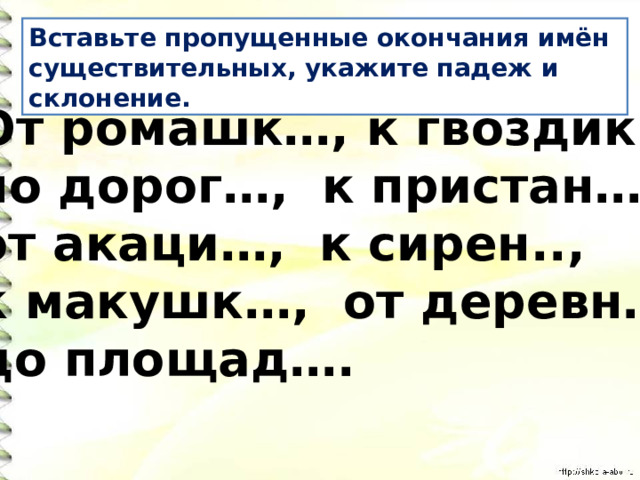Вставьте пропущенные окончания имён существительных, укажите падеж и склонение. От ромашк…, к гвоздик…, по дорог…, к пристан… , от акаци…, к сирен.., к макушк…, от деревн…, до площад…. 