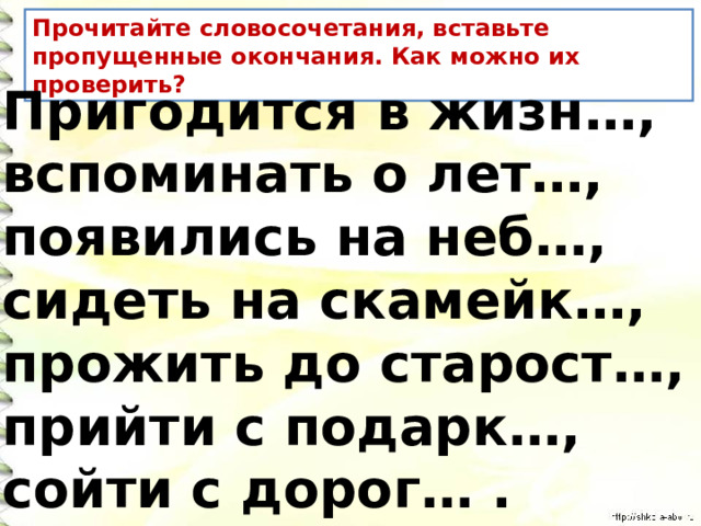 Прочитайте словосочетания, вставьте пропущенные окончания. Как можно их проверить? Пригодится в жизн…, вспоминать о лет…, появились на неб…, сидеть на скамейк…, прожить до старост…, прийти с подарк…, сойти с дорог… . 