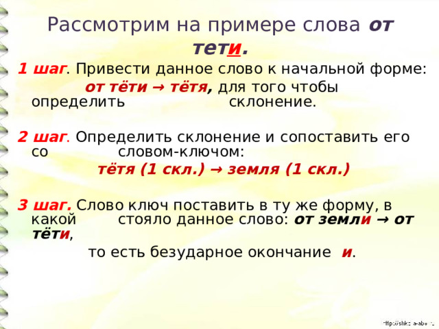 Рассмотрим на примере слова от тет и . 1 шаг . Привести данное слово к начальной форме:  от тёти → тётя , для того чтобы определить  склонение. 2 шаг . Определить склонение и сопоставить его со  словом-ключом: тётя (1 скл.) → земля (1 скл.)  3 шаг.  Слово ключ поставить в ту же форму, в какой  стояло данное слово: от земл и → от тёт и ,  то есть безударное окончание и . 