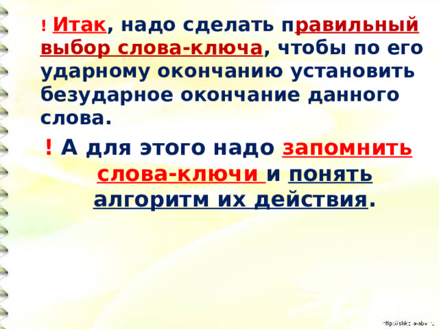  ! Итак , надо сделать п равильный выбор слова-ключа , чтобы по его ударному окончанию установить безударное окончание данного слова. ! А для этого надо запомнить  слова-ключи и понять алгоритм их действия . 