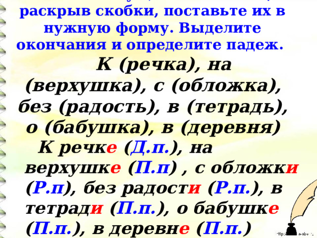  Спишите существительные, раскрыв скобки, поставьте их в нужную форму. Выделите окончания и определите падеж.   К (речка), на (верхушка), с (обложка), без (радость), в (тетрадь), о (бабушка), в (деревня)     К речк е ( Д.п. ), на верхушк е ( П.п )  , с обложк и ( Р.п ), без радост и ( Р.п. ), в тетрад и ( П.п. ), о бабушк е ( П.п. ), в деревн е ( П.п. )    