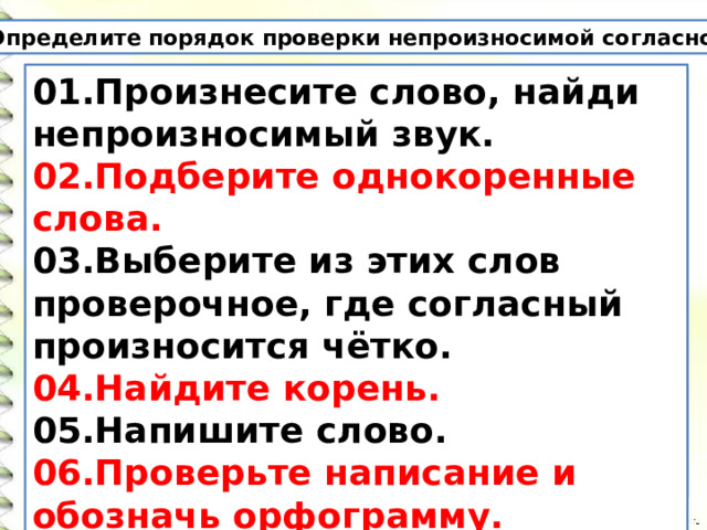  Определите порядок проверки непроизносимой согласной. 01.Произнесите слово, найди непроизносимый звук. 02.Подберите однокоренные слова. 03.Выберите из этих слов проверочное, где согласный произносится чётко. 04.Найдите корень. 05.Напишите слово. 06.Проверьте написание и обозначь орфограмму. 1.Напиши слово. 2. Подбери однокоренные слова. 3. Выбери из этих слов проверочное, где согласный произносится чётко. 4.Произнеси слово, найди непроизносимый звук. 5.Найди корень. 6.Проверь написание и обозначь орфограмму. 