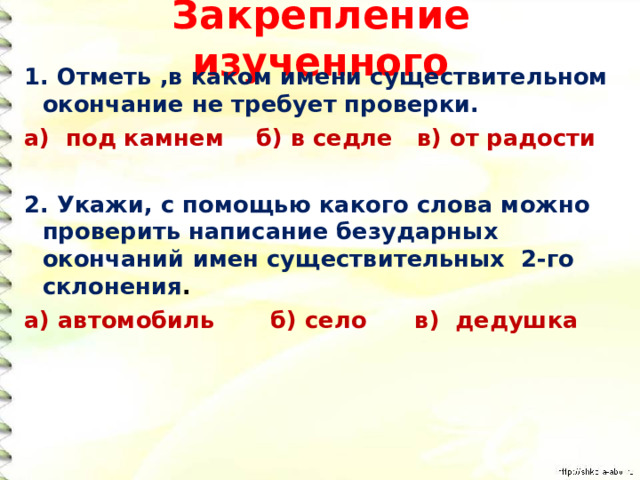 Закрепление изученного 1. Отметь ,в каком имени существительном окончание не требует проверки. а) под камнем б) в седле в) от радости  2. Укажи, с помощью какого слова можно проверить написание безударных окончаний имен существительных 2-го склонения . а) автомобиль б) село в) дедушка 