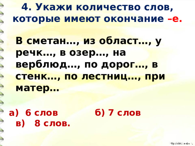 4. Укажи количество слов, которые имеют окончание –е.    В сметан…, из област…, у речк…, в озер…, на верблюд…, по дорог…, в стенк…, по лестниц…, при матер… а) 6 слов б) 7 слов в) 8 слов. 