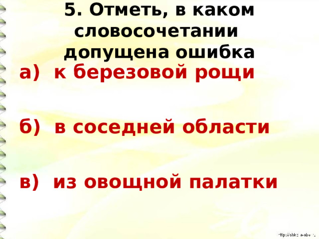 5. Отметь, в каком словосочетании  допущена ошибка а) к березовой рощи  б) в соседней области  в) из овощной палатки 