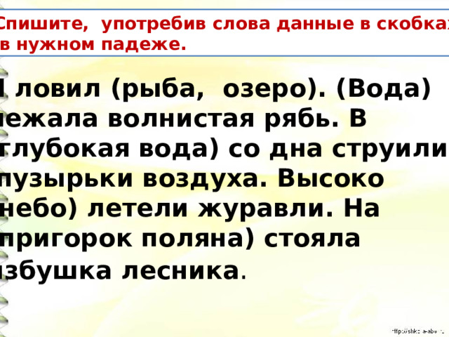 Спишите, употребив слова данные в скобках  в нужном падеже. Я ловил (рыба, озеро). (Вода) лежала волнистая рябь. В (глубокая вода) со дна струились  пузырьки воздуха. Высоко (небо) летели журавли. На (пригорок поляна) стояла избушка лесника . 